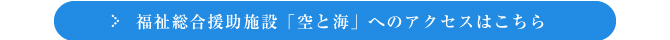 福祉総合援助施設「空と海」へのアクセスはこちら