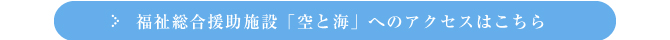 福祉総合援助施設「空と海」へのアクセスはこちら